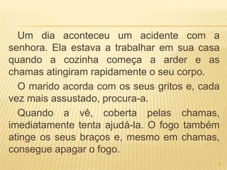 Um dia aconteceu um acidente com a
senhora. Ela estava a trabalhar em sua casa
quando a cozinha começa a arder e as
chamas atingiram rapidamente o seu corpo.
  O marido acorda com os seus gritos e, cada
vez mais assustado, procura-a.
  Quando a vê, coberta pelas chamas,
imediatamente tenta ajudá-la. O fogo também
atinge os seus braços e, mesmo em chamas,
consegue apagar o fogo.
                                           6
 