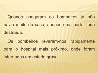 Quando chegaram os bombeiros já não
havia muito da casa, apenas uma parte, toda
destruída.

  Os   bombeiros   levaram-nos   rapidamente
para o hospital mais próximo, onde foram
internados em estado grave.

                                           7
 