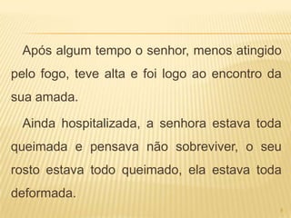 Após algum tempo o senhor, menos atingido
pelo fogo, teve alta e foi logo ao encontro da
sua amada.

 Ainda hospitalizada, a senhora estava toda
queimada e pensava não sobreviver, o seu
rosto estava todo queimado, ela estava toda
deformada.
                                             8
 