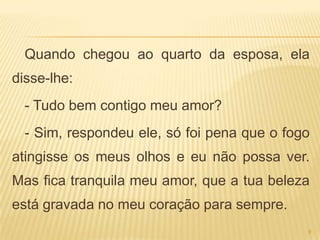 Quando chegou ao quarto da esposa, ela
disse-lhe:
  - Tudo bem contigo meu amor?
  - Sim, respondeu ele, só foi pena que o fogo
atingisse os meus olhos e eu não possa ver.
Mas fica tranquila meu amor, que a tua beleza
está gravada no meu coração para sempre.
                                             9
 