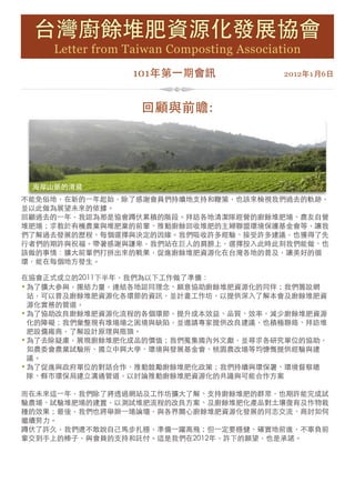 台灣廚餘堆肥資源化發展協會
       Letter from Taiwan Composting Association
                    101年第一期會訊 
              2012年1月6日



                     回顧與前瞻:




    海岸山脈的清晨
不能免俗地，在新的一年起始，除了感謝會員們持續地支持和鞭策，也該來檢視我們過去的軌跡，
並以此做為展望未來的依據。
回顧過去的一年，我認為那是協會蹲伏累積的階段。拜訪各地清潔隊經營的廚餘堆肥場、農友自營
堆肥場；求教於有機農業與堆肥業的前輩、推動廚餘回收堆肥的主婦聯盟環境保護基金會等，讓我
們了解過去發展的歷程、每個選擇與決定的因緣。我們吸收許多經驗、接受許多建議，也獲得了先
行者們的期許與祝福。帶著感謝與謙卑，我們站在巨人的肩膀上，選擇投入此時此刻我們能做、也
該做的事情：擴大前輩們打拼出來的戰果，促進廚餘堆肥資源化在台灣各地的普及，讓美好的循
環，能在每個地方發生。

在協會正式成立的2011下半年，我們為以下工作做了準備：
• 為了擴大參與，團結力量，連結各地認同理念、願意協助廚餘堆肥資源化的同伴；我們籌設網
  站，可以普及廚餘堆肥資源化各環節的資訊，並計畫工作坊，以提供深入了解本會及廚餘堆肥資
  源化實務的管道。
• 為了協助改良廚餘堆肥資源化流程的各個環節，提升成本效益、品質、效率，減少廚餘堆肥資源
  化的障礙；我們彙整現有堆場場之困境與缺陷，並邀請專家提供改良建議，也積極聯絡、拜訪堆
  肥設備廠商，了解設計原理與瓶頸。
• 為了去除疑慮，展現廚餘堆肥化成品的價值；我們蒐集國內外文獻，並尋求各研究單位的協助，
  如農委會農業試驗所、國立中興大學、環境與發展基金會、桃園農改場等均慷慨提供經驗與建
  議。
• 為了促進與政府單位的對話合作，推動鼓勵廚餘堆肥化政策；我們持續與環保署、環境督察總
  隊、縣市環保局建立溝通管道，以討論推動廚餘堆肥資源化的共識與可能合作方案

而在未來這一年，我們除了將透過網站及工作坊擴大了解、支持廚餘堆肥的群眾，也期許能完成試
驗農場、試驗堆肥場的建置，以測試堆肥流程的改良方案、及廚餘堆肥化產品對土壤復育及作物栽
種的效果；最後，我們也將舉辦一場論壇，與各界關心廚餘堆肥資源化發展的同志交流、商討如何
繼續努力。
蹲伏了許久，我們還不敢說自己馬步扎穩，準備一躍高飛；但一定要穩健、確實地前進，不辜負前
輩交到手上的棒子，與會員的支持和託付。這是我們在2012年，許下的願望，也是承諾。

 