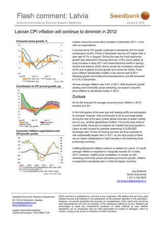 Flash comment: Latvia
    Economic commentary by Economic Research Department                                                                  January 9, 2012


  Latvian CPI inflation will continue to diminish in 2012

   Consumer price growth, %                                      Latvian consumer prices were constant in December 2011, in line
     15                                                3         with our expectations.

     10                                                2         In annual terms CPI growth continued to decelerate (for the fourth
                                                                 consecutive month). Prices in December were by 4% higher than a
      5                                                1         year ago (4.7% in August). During the year the most rapid price
                                                                 growth was observed in housing services’ (7.8% due to global oil
      0                                                0
                                                                 price increase in early 2011 and raised electricity tariffs in spring),
                                                                 alcohol and tobacco (6.9% due to excise tax increases), transport
     -5                                                -1
                                                                 (6.2% due to global oil price growth and excise tax hikes). Food
    -10                                                -2        price inflation decelerated notably in the second half of 2011
      Jan.09         Jan.10       Jan.11                         following global commodity price developments, but still amounted
                CPI, mom (rs)      Goods, yoy                    to 4.7% in December.
                Services, yoy                 Source: CSBL

                                                                 Annual average inflation was 4.4% in 2011. With economic growth
   Contribution to CPI annual growth, pp
                                                                 slowing and commodity prices retreating, we expect consumer
    12                                                           price inflation to decelerate further in 2012.
    10
     8                                                           Outlook
     6
     4                                                           So far the forecast for average consumer price inflation in 2012
     2                                                           remains at 2.4%.
     0
     -2
                                                                 In the first quarter of the year gas and heating tariffs are anticipated
     -4
                                                                 to increase; however, they are forecast to be by and large stable
     -6
      Jan.09         Jan.10      Jan.11
                                                                 during the rest of the year (unless global oil prices increase notably
            Food                  Transport                      due to, e.g., another geopolitical conflict). If oil prices stay close to
            Housing               Other
            Total, yoy growth                                    current levels, there are no reasons for notable fuel price growth in
                                                                 Latvia as well (except for possible weakening of EUR/USD
   Consumer inflation expectations and                           exchange rate). Prices of housing services are thus expected to
   CPI growth, points
                                                                 rise substantially slower than in 2011, so are food prices (if there
     80                                              60          are no nature catastrophes or bad harvests in the world key food
     60                                              50
                                                                 producing countries).
                                                     40
     40
                                                     30
     20                                              20          Fulfilling Maastricht inflation criterion is realistic for Latvia; 12 month
      0                                              10          average inflation is expected to marginally exceed 2% in early
                                                     0           2013. However, healthy local competition is crucial, as with
    -20
                                                     -10
    -40                                                          retreating commodity prices and slowing economic growth, inflation
                                                     -20
    -60                                              -30
                                                                 is expected to decelerate also in other European countries.
      2007    2008     2009    2010      2011
          Consumer price expectations over next 12M
          CPI annual growth, %
          Price expectations over next 12M in retail                                                                          Lija Strašuna
                                 Source: DG ECFIN, CSBL
                                                                                                                          Senior Economist
                                                                                                                          + 371 6 744 5875
                                                                                                               lija.strasuna@swedbank.lv




Swedbank Economic Research Department              Flash comment is published as a service to our customers. We believe that we have used
                                                   reliable sources and methods in the preparation of the analyses reported in this publication.
SE-105 34 Stockholm, Sweden
                                                   However, we cannot guarantee the accuracy or completeness of the report and cannot be
ek.sekr@swedbank.com
                                                   held responsible for any error or omission in the underlying material or its use. Readers are
www.swedbank.com
                                                   encouraged to base any (investment) decisions on other material as well. Neither
                                                   Swedbank nor its employees may be held responsible for losses or damages, direct or
Legally responsible publisher
                                                   indirect, owing to any errors or omissions in Flash comment.
Cecilia Hermansson, +46 8 5859 7720
 