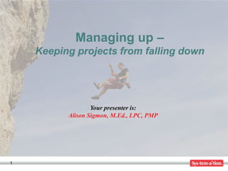 Managing up –
    Keeping projects from falling down




                  Your presenter is:
          Alison Sigmon, M.Ed., LPC, PMP




1
 
