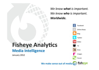 We	
  know	
  what	
  is	
  important.	
  	
  
                                   We	
  know	
  who	
  is	
  important.	
  
                                   Worldwide.	
  
                                   	
  
                                                                            Facebook	
  

                                                                      N	
   Online	
  News	
  

                                                                            Blog	
  

                                                                            Twi:er	
  

                                                                            Video	
  

Fisheye	
  Analy4cs	
                                                       TV	
  


Media	
  Intelligence	
                                                     Print	
  

                                                                            Images	
  
January	
  2012	
  
                                                                            Forum	
  


                      We	
  make	
  sense	
  out	
  of	
  media	
  
 