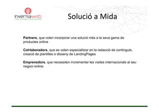 Solució aMida

Partners, que volen incorporar una solució més a la seva gama de
productes online

Col•laboradors, que es volen especialitzar en la redacció de continguts,
creació de plantilles o disseny de LandingPages

Emprenedors, que necessiten incrementar les visites internacionals al seu
negoci online.
 