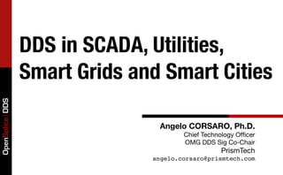 DDS in SCADA, Utilities,
                 Smart Grids and Smart Cities
OpenSplice DDS




                                Angelo CORSARO, Ph.D.
                                       Chief Technology Ofﬁcer
                                       OMG DDS Sig Co-Chair
                                                   PrismTech
                               angelo.corsaro@prismtech.com
 