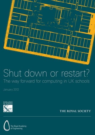 Shut down or restart?
January 2012
The way forward for computing in UK schools
For further information
The Royal Society
Education
6 – 9 Carlton House Terrace
London SW1Y 5AG
T	 +44 (0)20 7451 2500
F	 +44 (0)20 7451 2692
E	education@royalsociety.org
W	royalsociety.org
The Royal Society
The Royal Society is a Fellowship of more than 1400 outstanding
individuals from all areas of science, mathematics, engineering
and medicine, who form a global scientific network of the highest
calibre. The Fellowship is supported by over 130 permanent staff
with responsibility for the day-to-day management of the Society
and its activities.
The Royal Society has had a hand in some of the most innovative
and life changing discoveries in scientific history. It supports the UK’s
brightest and best scientists, engineers and technologists; influences
science policy both in the UK and internationally; facilitates research
collaboration with the best researchers outside the UK; promotes
science and mathematics education and engages the public in
lectures and debates on scientific issues.
Through these activities, the Society ensures that its contribution
to shaping the future of science in the UK and beyond has a deep
and enduring impact.
Issued: January 2012 DES2448
Founded in 1660, the Royal Society
is the independent scientific academy
of the UK, dedicated to promoting
excellence in science
Registered Charity No 207043
Shutdownorrestart?ThewayforwardforcomputinginUKschoolsTheRoyalSocietyJanuary2012
 