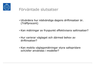 Förväntade slutsatser

• Utvärdera hur nödvändiga dagens driftinsatser är.
  (Träffprocent)

• Kan mätningar av fryspunkt effektivisera saltinsatser?

• Hur varierar väglaget och därmed behov av
  driftinsatser?

• Kan mobila väglagsmätningar styra saltspridare
  och/eller användas i modeller?
 