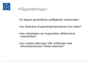 Frågeställningar:

• Är dagens genomförda saltåtgärder motiverade?

• Hur förändras fryspunktstemperaturen över tiden?

• Kan information om fryspunkten effektivisera
  vinterdriften?

• Kan mobila mätningar från driftfordon fylla
  informationsluckor mellan stationer?
 