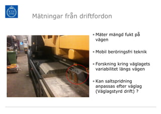 Mätningar från driftfordon

                   • Mäter mängd fukt på
                     vägen

                   • Mobil beröringsfri teknik

                   • Forskning kring väglagets
                     variabilitet längs vägen

                   • Kan saltspridning
                     anpassas efter väglag
                     (Väglagstyrd drift) ?
 