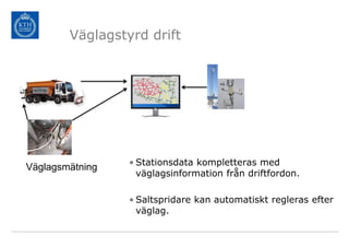Väglagstyrd drift




                 • Stationsdata kompletteras med
Väglagsmätning
                   väglagsinformation från driftfordon.

                 • Saltspridare kan automatiskt regleras efter
                   väglag.
 
