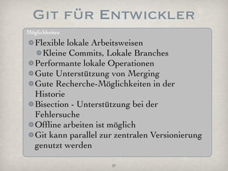 Git für Entwickler
Möglichkeiten

   Flexible lokale Arbeitsweisen
     Kleine Commits, Lokale Branches
   Performante lokale Operationen
   Gute Unterstützung von Merging
   Gute Recherche-Möglichkeiten in der
   Historie
   Bisection - Unterstützung bei der
   Fehlersuche
   Ofﬂine arbeiten ist möglich
   Git kann parallel zur zentralen Versionierung
   genutzt werden

                       17
 