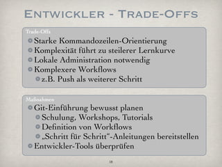 Entwickler - Trade-Offs
Trade-Offs
   Starke Kommandozeilen-Orientierung
   Komplexität führt zu steilerer Lernkurve
   Lokale Administration notwendig
   Komplexere Workﬂows
     z.B. Push als weiterer Schritt

Maßnahmen
   Git-Einführung bewusst planen
     Schulung, Workshops, Tutorials
     Deﬁnition von Workﬂows
     „Schritt für Schritt“-Anleitungen bereitstellen
   Entwickler-Tools überprüfen
                         18
 