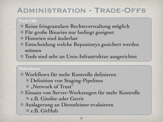 Administration - Trade-Offs
Trade-Offs
   Keine feingranulare Rechteverwaltung möglich
   Für große Binaries nur bedingt geeignet
   Historien sind änderbar
   Entscheidung welche Repositorys gesichert werden
   müssen
   Tools sind sehr an Unix-Infrastruktur ausgerichtet

Maßnahmen
   Workﬂows für mehr Kontrolle deﬁnieren
     Deﬁnition von Staging-Pipelines
     „Network of Trust“
   Einsatz von Server-Werkzeugen für mehr Kontrolle
     z.B. Gitolite oder Gerrit
   Auslagerung an Dienstleister evaluieren
     z.B. GitHub
                           23
 
