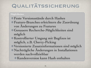 Qualitätssicherung
Möglichkeiten

   Feste Versionsstände durch Hashes
   Feature-Branches erleichtern die Zuordnung
   von Änderungen zu Features
   Genauere Recherche-Möglichkeiten sind
   möglich
   Kontrollierter Umgang mit Bugﬁxes ist
   möglich, z.B. Cherry-Picking
   Versionierte Zusatzinformationen sind möglich
   Nachträgliche Änderungen in Installationen
   werden nachvollziehbar
     Kundenversion kann Hash enthalten

                       25
 