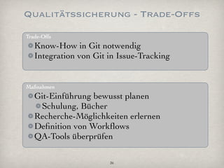 Qualitätssicherung - Trade-Offs
Trade-Offs
   Know-How in Git notwendig
   Integration von Git in Issue-Tracking


Maßnahmen
   Git-Einführung bewusst planen
    Schulung, Bücher
   Recherche-Möglichkeiten erlernen
   Deﬁnition von Workﬂows
   QA-Tools überprüfen

                       26
 