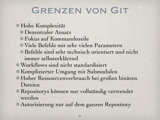 Grenzen von Git
Hohe Komplexität
 Dezentraler Ansatz
 Fokus auf Kommandozeile
 Viele Befehle mit sehr vielen Parametern
 Befehle sind sehr technisch orientiert und nicht
 immer selbsterklärend
Workﬂows sind nicht standardisiert
Komplizierter Umgang mit Submodulen
Hoher Ressourcenverbrauch bei großen binären
Dateien
Repositorys können nur vollständig verwendet
werden
Autorisierung nur auf dem ganzen Repository
                        27
 