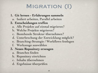 Migration (I)
1. Git lernen - Erfahrungen sammeln
 a. Isoliert arbeiten, Parallel arbeiten
2. Entscheidungen treffen
 a. Alle Projekte auf einmal migrieren?
 b. Welche Projekte migrieren?
 c. Bestehende Struktur übernehmen?
 d. Unterbrechung der Entwicklung möglich?
 e. Branching-Strategie / Workﬂows festlegen
 f. Werkzeuge auswählen
3. Neues Repository erzeugen
 a. Branches ﬁnden
 b. Repository einrichten
 c. Inhalte übernehmen
 d. Ergebnisse überprüfen
                          28
 