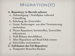 Migration(II)
4. Repository in Betrieb nehmen
 a. Ankündigung / Notfallplan während
    Umstellung
 b. Schulung der Entwickler
 c. Letzte Änderungen aus alter Versionierung
    nachziehen
 d. Neues Repository bereitstellen, Entwickler
    informieren
 e. Null-Release durchführen
 f. Altes Repository auf Read-Only setzen
 g. Entwickler unterstützen
5. Aufräumen des Git-Repository
 a. Temporäre Branches löschen
                        29
 