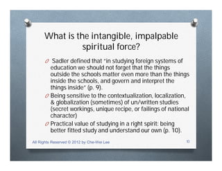 What is the intangible, impalpable
spiritual force?
O Sadler defined that “in studying foreign systems of
education we should not forget that the things
outside the schools matter even more than the things
inside the schools, and govern and interpret the
things inside” (p. 9).
O Being sensitive to the contextualization, localization,
& globalization (sometimes) of un/written studies
(secret workings, unique recipe, or failings of national
character)
O Practical value of studying in a right spirit: being
better fitted study and understand our own (p. 10).
All Rights Reserved © 2012 by Che-Wei Lee 10
 