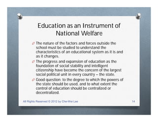 Education as an Instrument of
National Welfare
O The nature of the factors and forces outside the
school must be studied to understand the
characteristics of an educational system as it is and
as it changes.
O The progress and expansion of education as the
foundation of social stability and intelligent
citizenship have become the concern of the largest
social political unit in every country – the state.
O Good question: to the degree to which the powers of
the state should be used, and to what extent the
control of education should be centralized or
decentralized.
All Rights Reserved © 2012 by Che-Wei Lee 14
 