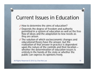 Current Issues in Education
O How to determine the aims of education?
O Depends the degree of freedom and authority
permitted in a system of education as well as the free
flow of ideas and the adaptation to new needs as
they are arisen.
O The solution of which socioeconomic changes and
educational theory have the answer, but the
realization of that answer in practice is dependent
upon the nature of the controls and their location –
whether the determination of education issues is
entirely in the hands of the state or whether the
public can express its opinions freely.
All Rights Reserved © 2012 by Che-Wei Lee 15
 