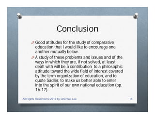 Conclusion
O Good attitudes for the study of comparative
education that I would like to encourage one
another mutually below.
O A study of these problems and issues and of the
ways in which they are, if not solved, at least
dealt with will be a contribution to a philosophic
attitude toward the wide field of interest covered
by the term organization of education, and to
quote Sadler, to make us better able to enter
into the spirit of our own national education (pp.
16-17).
All Rights Reserved © 2012 by Che-Wei Lee 16
 