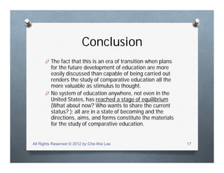 Conclusion
O The fact that this is an era of transition when plans
for the future development of education are more
easily discussed than capable of being carried out
renders the study of comparative education all the
more valuable as stimulus to thought.
O No system of education anywhere, not even in the
United States, has reached a stage of equilibrium
(What about now? Who wants to share the current
status? ); all are in a state of becoming and the
directions, aims, and forms constitute the materials
for the study of comparative education.
All Rights Reserved © 2012 by Che-Wei Lee 17
 