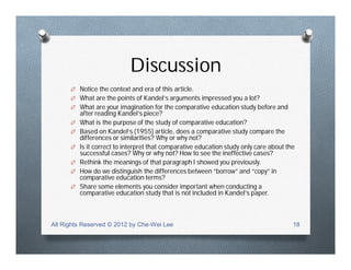 Discussion
O Notice the context and era of this article.
O What are the points of Kandel’s arguments impressed you a lot?
O What are your imagination for the comparative education study before and
after reading Kandel’s piece?
O What is the purpose of the study of comparative education?
O Based on Kandel’s (1955) article, does a comparative study compare the
differences or similarities? Why or why not?
O Is it correct to interpret that comparative education study only care about the
successful cases? Why or why not? How to see the ineffective cases?
O Rethink the meanings of that paragraph I showed you previously.
O How do we distinguish the differences between “borrow” and “copy” in
comparative education terms?
O Share some elements you consider important when conducting a
comparative education study that is not included in Kandel’s paper.
All Rights Reserved © 2012 by Che-Wei Lee 18
 