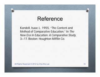 Reference
Kandell, Isaac L. 1955. “The Content and
Method of Comparative Education.” In The
New Era in Education: A Comparative Study,
3—17. Boston: Houghton Mifflin Co.
All Rights Reserved © 2012 by Che-Wei Lee 19
 