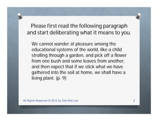 Please first read the following paragraph
and start deliberating what it means to you.
We cannot wander at pleasure among the
educational systems of the world, like a child
strolling through a garden, and pick off a flower
from one bush and some leaves from another,
and then expect that if we stick what we have
gathered into the soil at home, we shall have a
living plant. (p. 9)
All Rights Reserved © 2012 by Che-Wei Lee 2
 