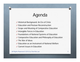 Agenda
O Historical Background: An Era of Crisis
O Education and Postwar Reconstruction
O Scope and Meaning of Comparative Education
O Intangible Forces in Education
O Foundations of National Systems of Education
O Comparative Education and Philosophy of Education
O The War of Ideas
O Education as an Instrument of National Welfare
O Current Issues in Education
All Rights Reserved © 2012 by Che-Wei Lee 3
 