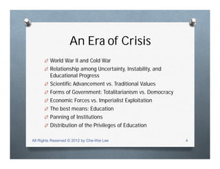An Era of Crisis
O World War II and Cold War
O Relationship among Uncertainty, Instability, and
Educational Progress
O Scientific Advancement vs. Traditional Values
O Forms of Government: Totalitarianism vs. Democracy
O Economic Forces vs. Imperialist Exploitation
O The best means: Education
O Panning of Institutions
O Distribution of the Privileges of Education
All Rights Reserved © 2012 by Che-Wei Lee 4
 