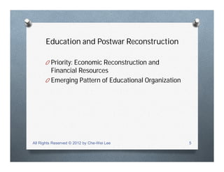 Education and Postwar Reconstruction
O Priority: Economic Reconstruction and
Financial Resources
O Emerging Pattern of Educational Organization
All Rights Reserved © 2012 by Che-Wei Lee 5
 