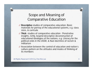 Scope and Meaning of
Comparative Education
O Descriptive studies of comparative education: Basic
materials for portray of the educational systems, e.g. class
sizes, & curricula
O Thick studies of comparative education : Penetrative
insights, richly, beyond descriptive deconstruction of
educational ideologies of the nations, e.g. Literacy for the
political ends in the USSR, & Nazi doctrines of racism &
militarism
O Association between the control of education and nation’s
culture pattern on the attitudes and modes of thinking of
its members
All Rights Reserved © 2012 by Che-Wei Lee 6
 