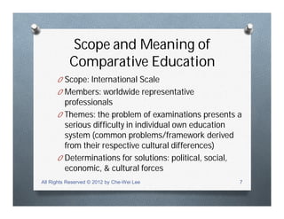 Scope and Meaning of
Comparative Education
O Scope: International Scale
O Members: worldwide representative
professionals
O Themes: the problem of examinations presents a
serious difficulty in individual own education
system (common problems/framework derived
from their respective cultural differences)
O Determinations for solutions: political, social,
economic, & cultural forces
All Rights Reserved © 2012 by Che-Wei Lee 7
 