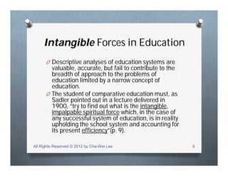 Intangible Forces in Education
O Descriptive analyses of education systems are
valuable, accurate, but fail to contribute to the
breadth of approach to the problems of
education limited by a narrow concept of
education.
O The student of comparative education must, as
Sadler pointed out in a lecture delivered in
1900, “try to find out what is the intangible,
impalpable spiritual force which, in the case of
any successful system of education, is in reality
upholding the school system and accounting for
its present efficiency”(p. 9).
All Rights Reserved © 2012 by Che-Wei Lee 9
 