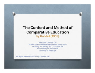 The Content and Method of
Comparative Education
by Kandell (1955)
Instructor: Che-Wei Lee
ADMPS 3347 Comparative Education, Spring 2012
Thursday, 12 January 2012, 7:15-9:55 pm
4301 Wesley W. Posvar Hall
University of Pittsburgh
All Rights Reserved © 2012 by Che-Wei Lee 1
 