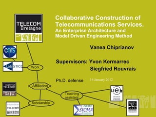 Collaborative Construction of
              Telecommunications Services.
              An Enterprise Architecture and
              Model Driven Engineering Method

                              Vanea Chiprianov

              Supervisors: Yvon Kermarrec
Work
                           Siegfried Rouvrais

              Ph.D. defense   16 January 2012
Affiliation
                  Teaching
                  assistant
Scholarship
 