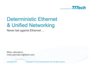 Ensuring Reliable Networks




Deterministic Ethernet
& Unified Networking
Never bet against Ethernet …




Mirko Jakovljevic
mirko.jakovljevic@tttech.com


www.tttech.com     Copyright © TTTech Computertechnik AG. All rights reserved.
 