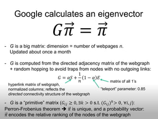 Google calculates an eigenvector

                             𝐺𝜋 = 𝜋
- G is a big matrix: dimension = number of webpages n.
  Updated about once a month

- G is computed from the directed adjacency matrix of the webgraph
  + random hopping to avoid traps from nodes with no outgoing links:
                                  1
                        𝐺 = 𝛼𝑆 + 1 − 𝛼 𝐸
                                  𝑛             matrix of all 1’s
 hyperlink matrix of webgraph,
 normalized columns; reflects the                  “teleport” parameter: 0.85
 directed connectivity structure of the webgraph

- G is a “primitive” matrix (𝐺 𝑖𝑗 ≥ 0, ∃𝑘 > 0 s.t. (𝐺 𝑖𝑗 ) 𝑘 > 0, ∀𝑖, 𝑗):
Perron-Frobenius theorem  𝜋 is unique, and a probability vector:
 𝜋 encodes the relative ranking of the nodes of the webgraph
 