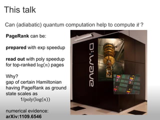 This talk
Can (adiabatic) quantum computation help to compute 𝜋 ?

PageRank can be:

prepared with exp speedup

read out with poly speedup
for top-ranked log 𝑛 pages

Why?
gap of certain Hamiltonian
having PageRank as ground
state scales as
       1/poly log 𝑛

numerical evidence:
arXiv:1109.6546
 
