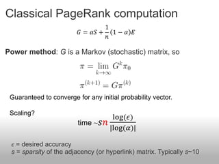 Classical PageRank computation
                                 1
                         𝐺 = 𝛼𝑆 + 1 − 𝛼 𝐸
                                 𝑛

Power method: G is a Markov (stochastic) matrix, so




 Guaranteed to converge for any initial probability vector.

 Scaling?
                                    log(𝜖)
                         time ~ 𝑠𝑛
                                   |log(𝛼)|

 𝜖 = desired accuracy
 s = sparsity of the adjacency (or hyperlink) matrix. Typically s~10
 