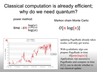 Classical computation is already efficient;
       why do we need quantum?
     power method:      Markov chain Monte Carlo:
               log(𝜖)
     time ~ 𝑠𝑛              𝑂[𝑛 log(𝑛)]
               log(𝛼)


 𝑛                          updating PageRank already takes
                            weeks; will only get worse.

                            With q-adiabatic algo can
                            prepare PageRank in time
                                     𝑂[poly log 𝑛 ]
                            Application: run successive
                            PageRanks and compare in time
                             𝑂(1); use to decide whether to
                            run classical update
 