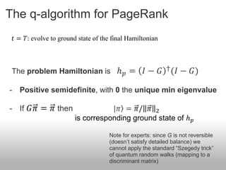 The q-algorithm for PageRank
    𝑡 = 𝑇: evolve to ground state of the final Hamiltonian



 The problem Hamiltonian is ℎ 𝑝 =                    𝐼 − 𝐺 † (𝐼 − 𝐺)

-     Positive semidefinite, with 0 the unique min eigenvalue

- If 𝐺𝜋 = 𝜋 then                      |𝜋 = 𝜋/ 𝜋 2
                           is corresponding ground state of ℎ 𝑝

                                       Note for experts: since G is not reversible
                                       (doesn’t satisfy detailed balance) we
                                       cannot apply the standard “Szegedy trick”
                                       of quantum random walks (mapping to a
                                       discriminant matrix)
 