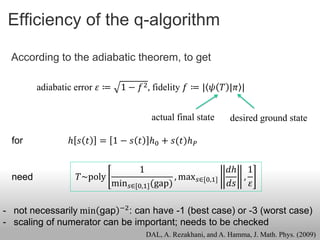 Efficiency of the q-algorithm

 According to the adiabatic theorem, to get

         adiabatic error 𝜀 ≔     1 − 𝑓 2 , fidelity 𝑓 ≔ | 𝜓 𝑇 |𝜋 |


                                           actual final state       desired ground state

  for           ℎ 𝑠 𝑡    = 1 − 𝑠 𝑡 ℎ0 + 𝑠(𝑡)ℎ 𝑃


                                      1                             𝑑ℎ 1
  need             𝑇~poly                          , max 𝑠∈[0,1]       ,
                               min 𝑠∈[0,1] (gap)                    𝑑𝑠 𝜀

- not necessarily min gap −2 : can have -1 (best case) or -3 (worst case)
- scaling of numerator can be important; needs to be checked
                                          DAL, A. Rezakhani, and A. Hamma, J. Math. Phys. (2009)
 
