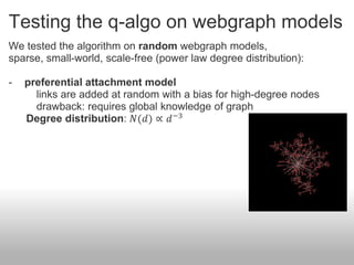 Testing the q-algo on webgraph models
We tested the algorithm on random webgraph models,
sparse, small-world, scale-free (power law degree distribution):

-   preferential attachment model
      links are added at random with a bias for high-degree nodes
      drawback: requires global knowledge of graph
    Degree distribution: 𝑁(𝑑) ∝ 𝑑 −3
 