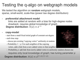 Testing the q-algo on webgraph models
We tested the algorithm on random webgraph models,
sparse, small-world, scale-free (power law degree distribution):

-   preferential attachment model
      links are added at random with a bias for high-degree nodes
      drawback: requires global knowledge of graph
    Degree distribution: 𝑁(𝑑) ∝ 𝑑 −3

-   copy-model
    - start from a small fixed initial graph of constant out-degree
    - each time step:
      - choose pre-existing “copying vertex” uniformly at random
      - Probability 1 − p: For each neighbor of the copying
        vertex, add a link from a new added vertex to that neighbor
      - Probability p: add link from newly added vertex to uniformly random chosen one
      requires only local knowledge of graph; has tuning parameter p
    Degree distribution: 𝑁 𝑑 ∝ 𝑑 (2−𝑝)/(1−𝑝)
 