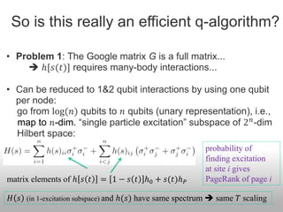 So is this really an efficient q-algorithm?

• Problem 1: The Google matrix G is a full matrix...
     ℎ[𝑠(𝑡)] requires many-body interactions...

• Can be reduced to 1&2 qubit interactions by using one qubit
  per node:
  go from log(𝑛) qubits to 𝑛 qubits (unary representation), i.e.,
  map to 𝑛-dim. “single particle excitation” subspace of 2 𝑛 -dim
  Hilbert space:
                                                         probability of
                                                         finding excitation
                                                         at site i gives
matrix elements of ℎ 𝑠 𝑡   = 1 − 𝑠 𝑡 ℎ0 + 𝑠(𝑡)ℎ 𝑃        PageRank of page i

𝐻 𝑠 (in 1-excitation subspace) and ℎ(𝑠) have same spectrum  same 𝑇 scaling
 