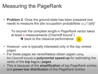 Measuring the PageRank

• Problem 2: Once the ground-state has been prepared one
  needs to measure the site occupation probabilities (𝜋 𝑖 )2 / 𝜋   2



     To recover the complete length-n PageRank vector takes
                                             ∗
     at least n measurements (Chernoff bound )
            back to the classical performance

• However: one is typically interested only in the top ranked
  pages
• For these pages we nevertheless obtain (again using
  the Chernoff bound) a polynomial speed-up for estimating the
  ranks of the top 𝐥𝐨𝐠 𝒏 pages
• This is because of the amplification of top PageRank entries
  and power-law distribution of the PageRank entries
 